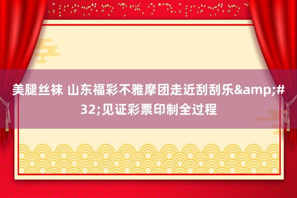 美腿丝袜 山东福彩不雅摩团走近刮刮乐&#32;见证彩票印制全过程