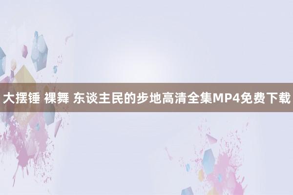 大摆锤 裸舞 东谈主民的步地高清全集MP4免费下载