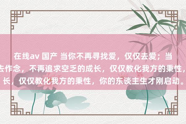 在线av 国产 当你不再寻找爱，仅仅去爱；当你不再渴慕见效，仅仅去作念，不再追求空乏的成长，仅仅教化我方的秉性，你的东谈主生才刚启动。