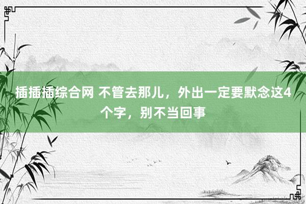 插插插综合网 不管去那儿，外出一定要默念这4个字，别不当回事