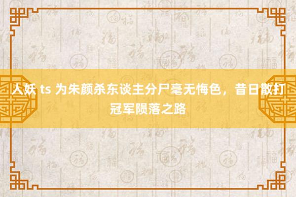 人妖 ts 为朱颜杀东谈主分尸毫无悔色，昔日散打冠军陨落之路