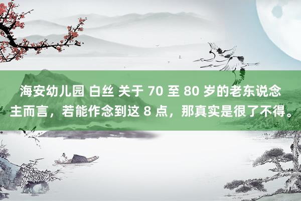 海安幼儿园 白丝 关于 70 至 80 岁的老东说念主而言，若能作念到这 8 点，那真实是很了不得。