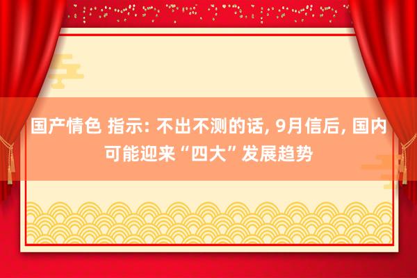 国产情色 指示: 不出不测的话， 9月信后， 国内可能迎来“四大”发展趋势