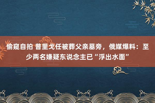 偷窥自拍 普里戈任被葬父亲墓旁，俄媒爆料：至少两名嫌疑东说念主已“浮出水面”