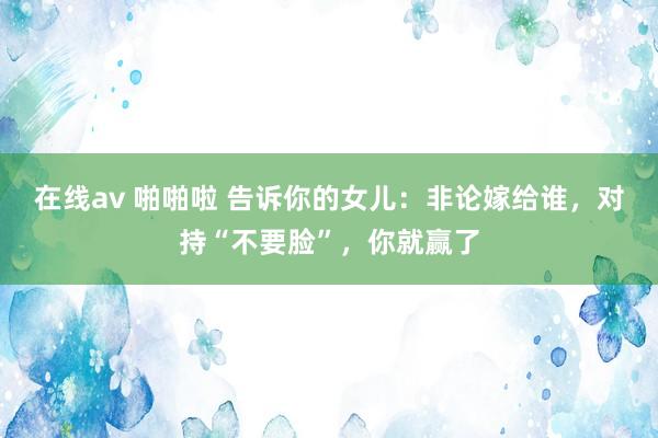 在线av 啪啪啦 告诉你的女儿：非论嫁给谁，对持“不要脸”，你就赢了