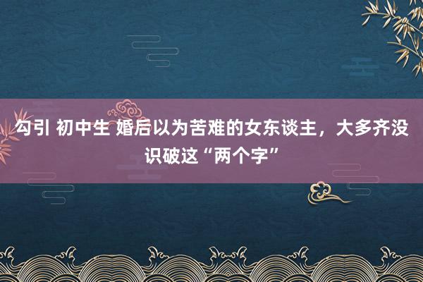 勾引 初中生 婚后以为苦难的女东谈主，大多齐没识破这“两个字”