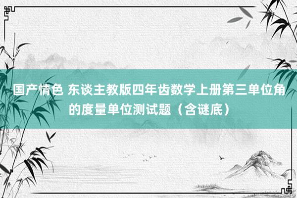 国产情色 东谈主教版四年齿数学上册第三单位角的度量单位测试题（含谜底）