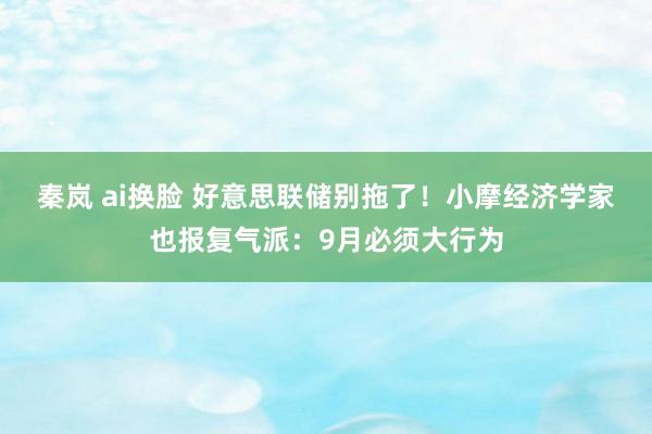 秦岚 ai换脸 好意思联储别拖了！小摩经济学家也报复气派：9月必须大行为