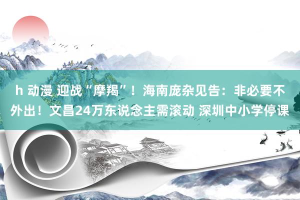 h 动漫 迎战“摩羯”！海南庞杂见告：非必要不外出！文昌24万东说念主需滚动 深圳中小学停课