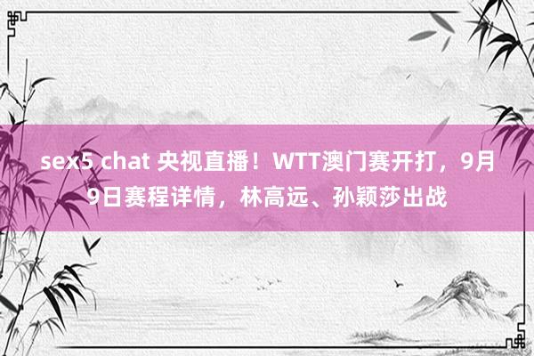 sex5 chat 央视直播！WTT澳门赛开打，9月9日赛程详情，林高远、孙颖莎出战