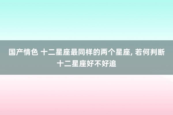 国产情色 十二星座最同样的两个星座， 若何判断十二星座好不好追