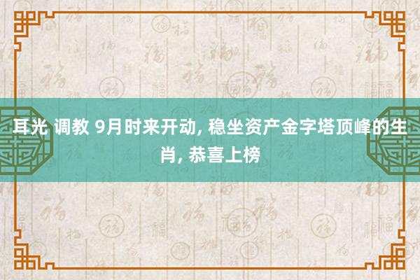 耳光 调教 9月时来开动， 稳坐资产金字塔顶峰的生肖， 恭喜上榜