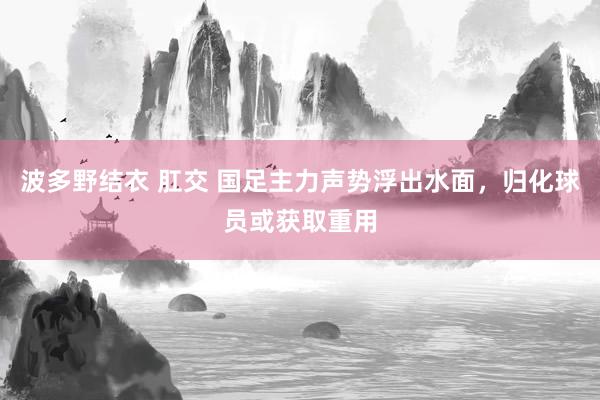 波多野结衣 肛交 国足主力声势浮出水面，归化球员或获取重用