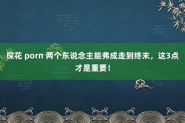 探花 porn 两个东说念主能弗成走到终末，这3点才是重要！