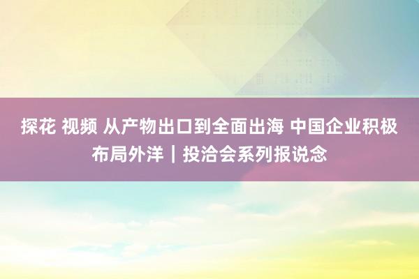 探花 视频 从产物出口到全面出海 中国企业积极布局外洋｜投洽会系列报说念