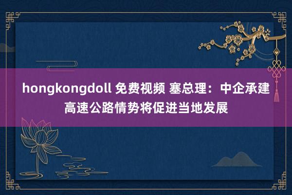 hongkongdoll 免费视频 塞总理：中企承建高速公路情势将促进当地发展