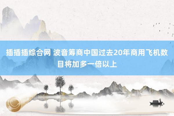 插插插综合网 波音筹商中国过去20年商用飞机数目将加多一倍以上