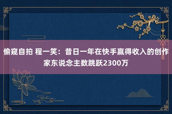 偷窥自拍 程一笑：昔日一年在快手赢得收入的创作家东说念主数跳跃2300万