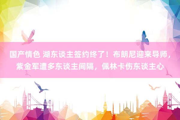 国产情色 湖东谈主签约终了！布朗尼迎来导师，紫金军遭多东谈主间隔，佩林卡伤东谈主心