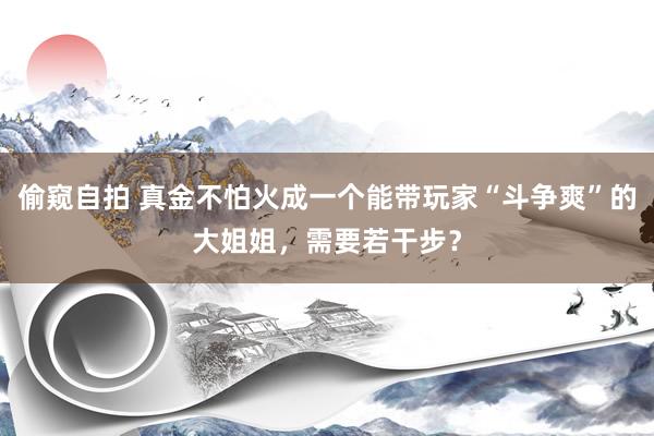 偷窥自拍 真金不怕火成一个能带玩家“斗争爽”的大姐姐，需要若干步？