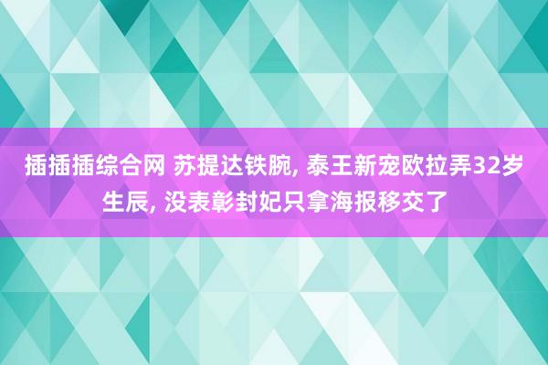 插插插综合网 苏提达铁腕， 泰王新宠欧拉弄32岁生辰， 没表彰封妃只拿海报移交了