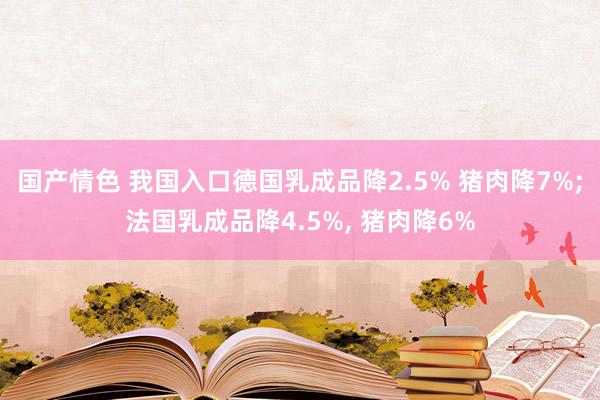 国产情色 我国入口德国乳成品降2.5% 猪肉降7%;法国乳成品降4.5%， 猪肉降6%