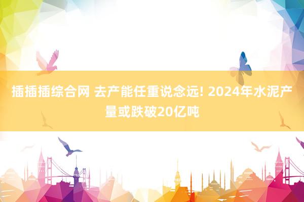 插插插综合网 去产能任重说念远! 2024年水泥产量或跌破20亿吨