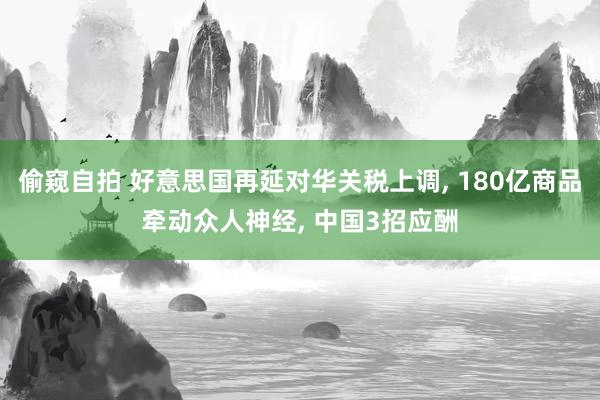 偷窥自拍 好意思国再延对华关税上调， 180亿商品牵动众人神经， 中国3招应酬