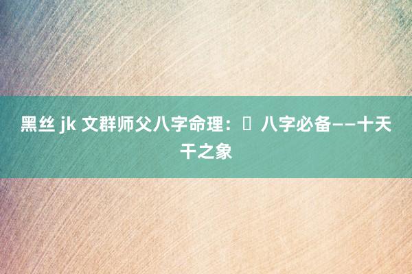 黑丝 jk 文群师父八字命理：​八字必备——十天干之象