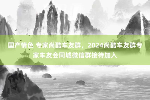 国产情色 专家尚酷车友群，2024尚酷车友群专家车友会同城微信群接待加入