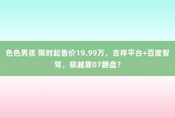 色色男孩 限时起售价19.99万，吉祥平台+百度智驾，极越靠07翻盘？