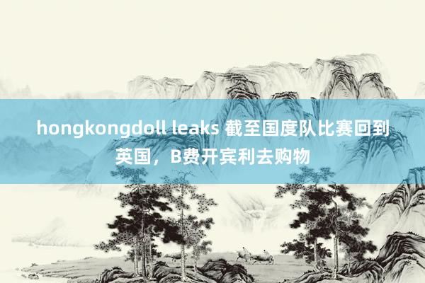 hongkongdoll leaks 截至国度队比赛回到英国，B费开宾利去购物