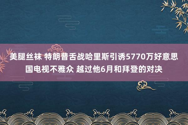 美腿丝袜 特朗普舌战哈里斯引诱5770万好意思国电视不雅众 越过他6月和拜登的对决