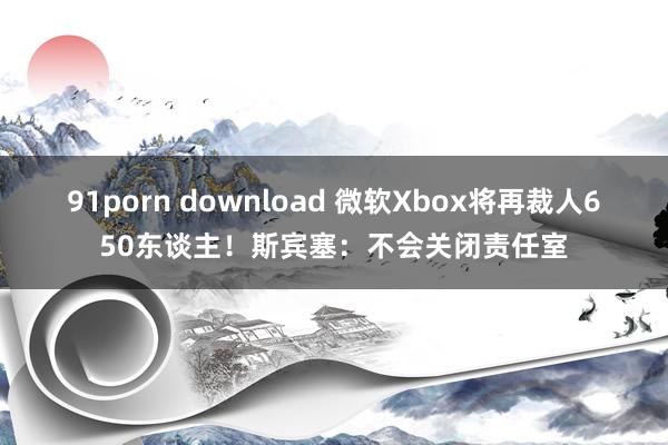 91porn download 微软Xbox将再裁人650东谈主！斯宾塞：不会关闭责任室