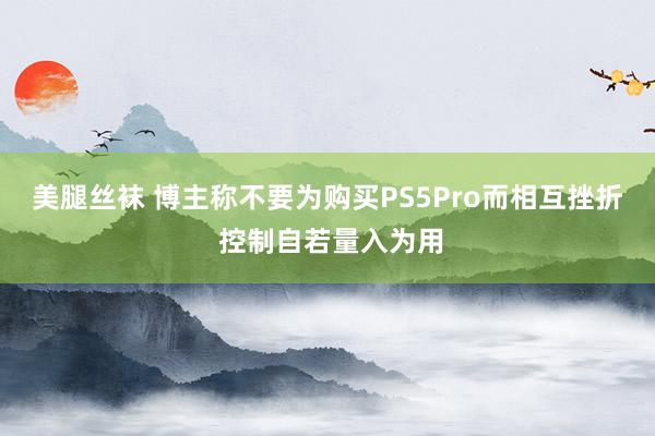 美腿丝袜 博主称不要为购买PS5Pro而相互挫折 控制自若量入为用