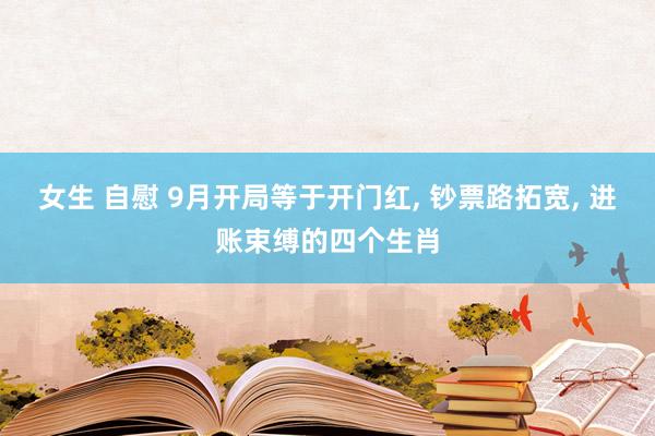 女生 自慰 9月开局等于开门红， 钞票路拓宽， 进账束缚的四个生肖