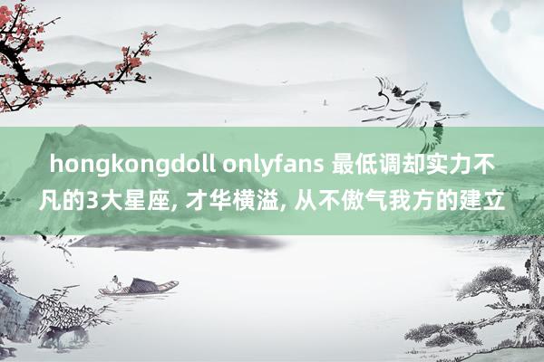 hongkongdoll onlyfans 最低调却实力不凡的3大星座， 才华横溢， 从不傲气我方的建立