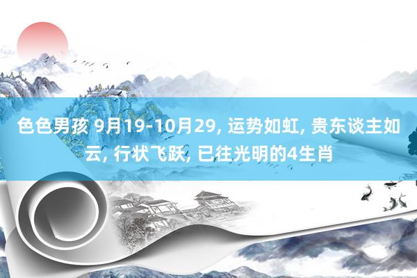 色色男孩 9月19-10月29， 运势如虹， 贵东谈主如云， 行状飞跃， 已往光明的4生肖