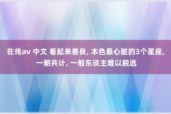 在线av 中文 看起来善良， 本色最心脏的3个星座， 一朝共计， 一般东谈主难以脱逃