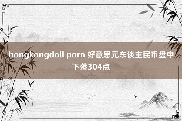 hongkongdoll porn 好意思元东谈主民币盘中下落304点