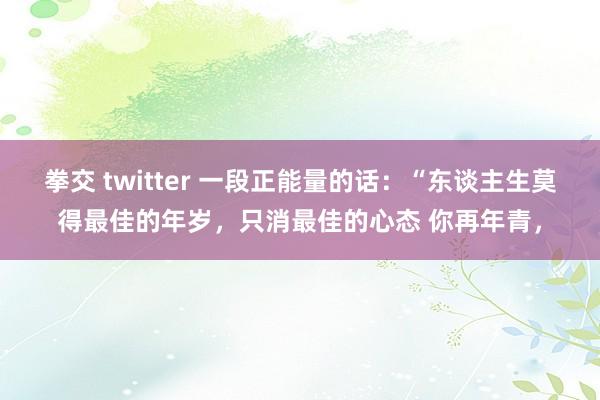 拳交 twitter 一段正能量的话：“东谈主生莫得最佳的年岁，只消最佳的心态 你再年青，