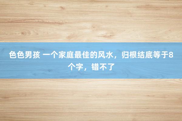 色色男孩 一个家庭最佳的风水，归根结底等于8个字，错不了