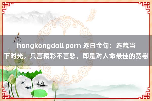 hongkongdoll porn 逐日金句：选藏当下时光，只言精彩不言愁，即是对人命最佳的宽慰