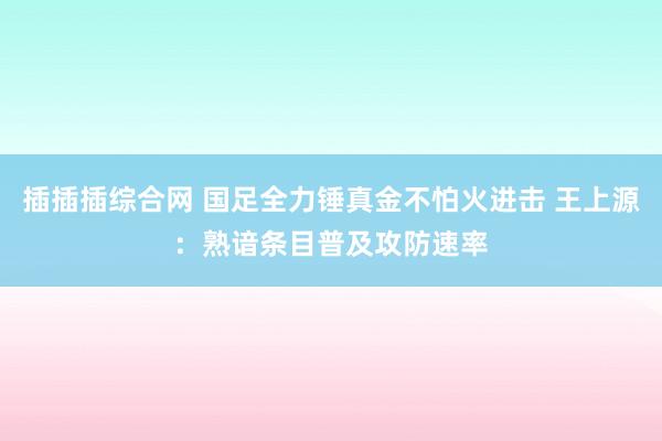 插插插综合网 国足全力锤真金不怕火进击 王上源：熟谙条目普及攻防速率