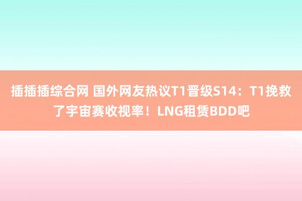 插插插综合网 国外网友热议T1晋级S14：T1挽救了宇宙赛收视率！LNG租赁BDD吧