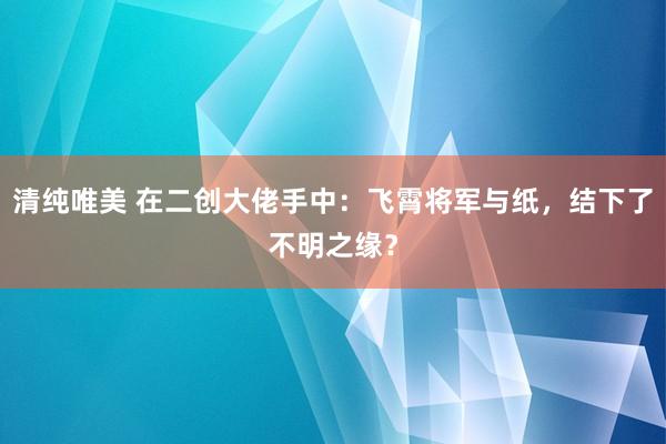 清纯唯美 在二创大佬手中：飞霄将军与纸，结下了不明之缘？