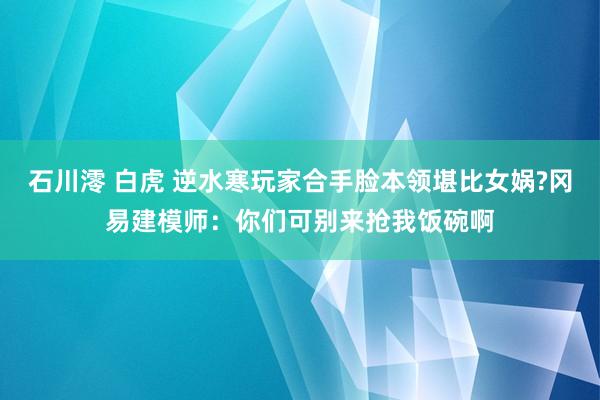 石川澪 白虎 逆水寒玩家合手脸本领堪比女娲?冈易建模师：你们可别来抢我饭碗啊