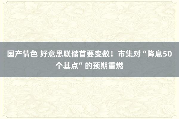 国产情色 好意思联储首要变数！市集对“降息50个基点”的预期重燃