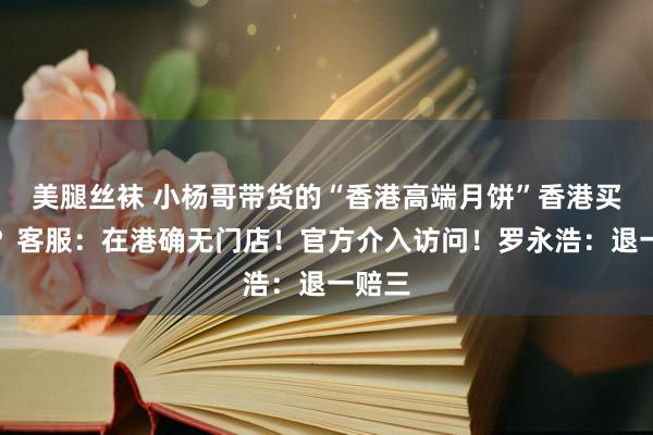 美腿丝袜 小杨哥带货的“香港高端月饼”香港买不到？客服：在港确无门店！官方介入访问！罗永浩：退一赔三