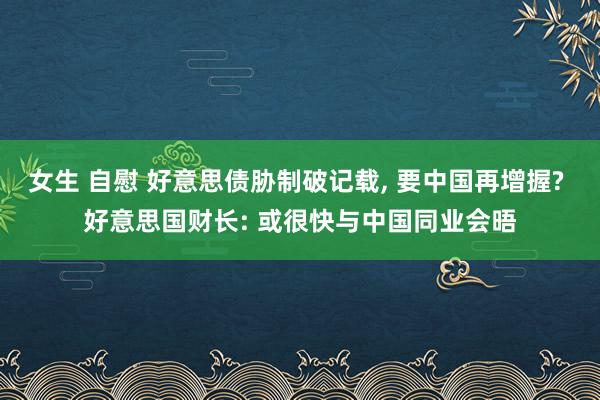 女生 自慰 好意思债胁制破记载， 要中国再增握? 好意思国财长: 或很快与中国同业会晤